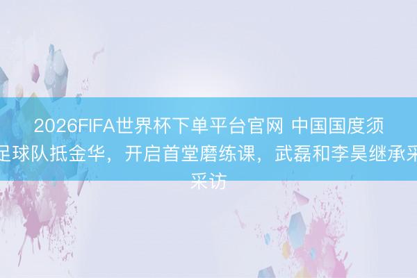 2026FIFA世界杯下單平臺(tái)官網(wǎng) 中國(guó)國(guó)度須眉足球隊(duì)抵金華，開啟首堂磨練課，<a  target=