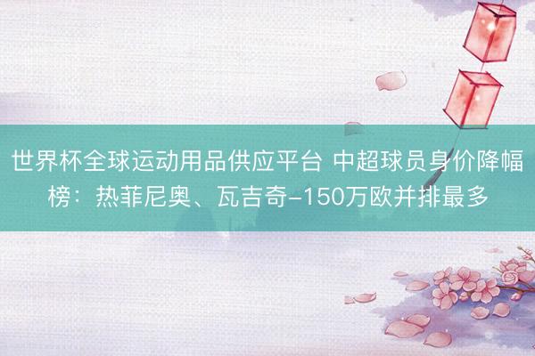 世界杯全球運(yùn)動(dòng)用品供應(yīng)平臺(tái) 中超球員身價(jià)降幅榜：熱菲尼奧、瓦吉奇