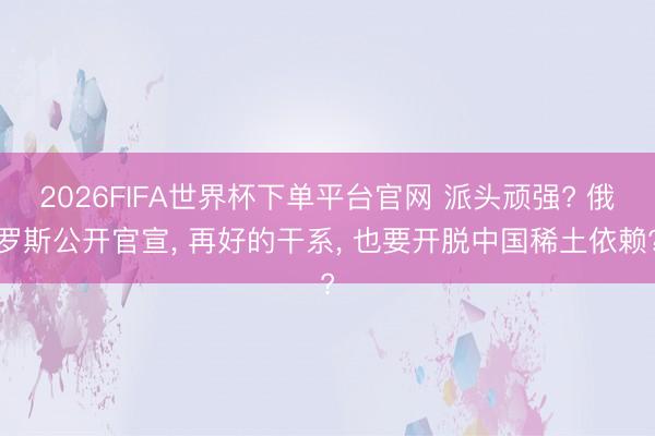 2026FIFA世界杯下單平臺(tái)官網(wǎng) 派頭頑強(qiáng)? 俄羅斯公開官宣， 再好的干系， 也要開脫中國(guó)稀土依賴?